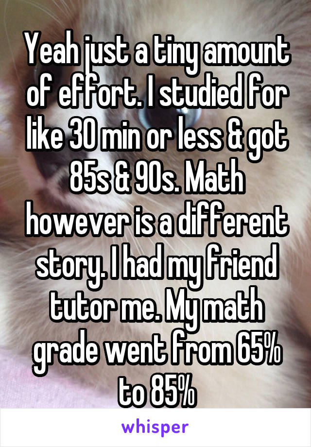 Yeah just a tiny amount of effort. I studied for like 30 min or less & got 85s & 90s. Math however is a different story. I had my friend tutor me. My math grade went from 65% to 85%