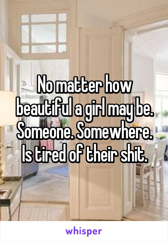 No matter how beautiful a girl may be. Someone. Somewhere. Is tired of their shit.