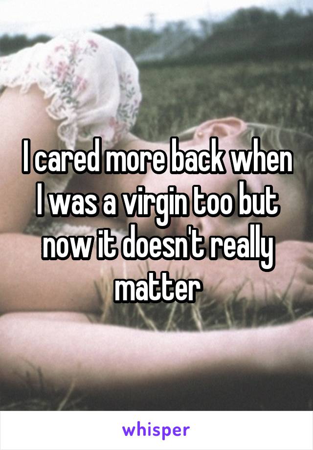 I cared more back when I was a virgin too but now it doesn't really matter