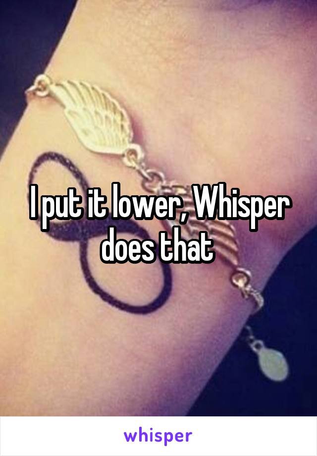 I put it lower, Whisper does that 