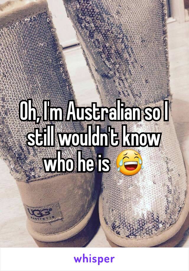 Oh, I'm Australian so I still wouldn't know who he is 😂