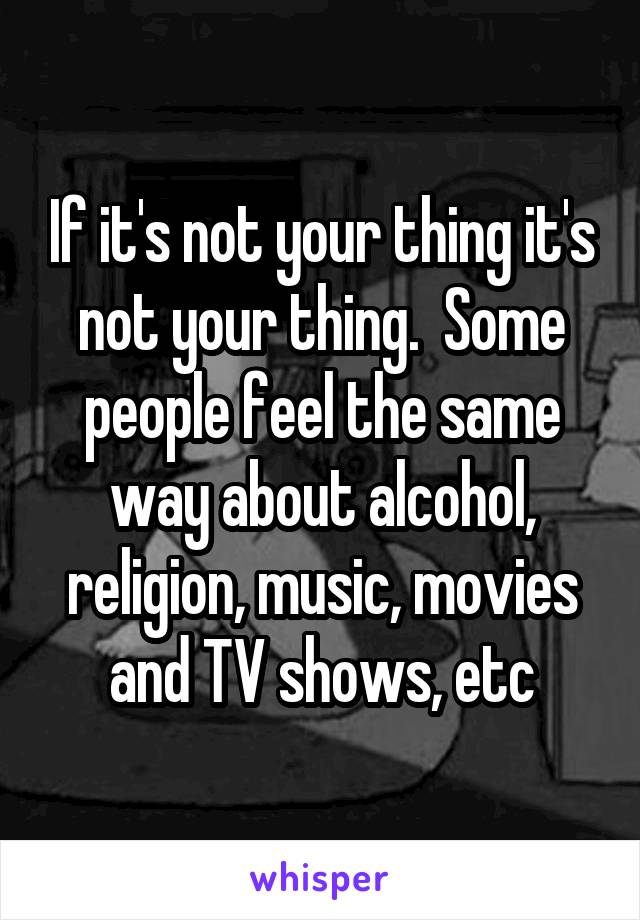 If it's not your thing it's not your thing.  Some people feel the same way about alcohol, religion, music, movies and TV shows, etc