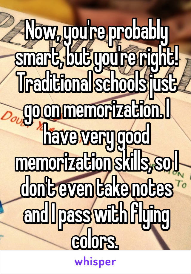 Now, you're probably smart, but you're right! Traditional schools just go on memorization. I have very good memorization skills, so I don't even take notes and I pass with flying colors. 