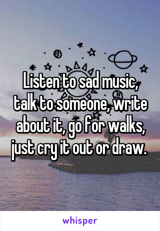 Listen to sad music, talk to someone, write about it, go for walks, just cry it out or draw. 