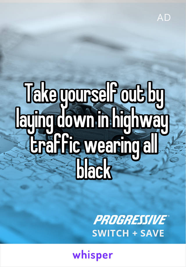 Take yourself out by laying down in highway  traffic wearing all black