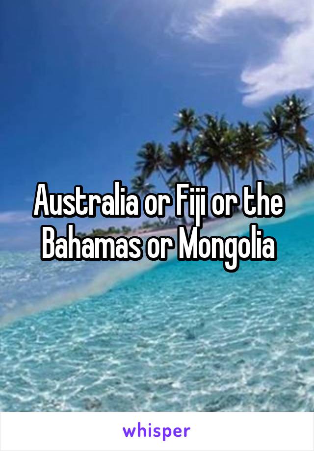 Australia or Fiji or the Bahamas or Mongolia