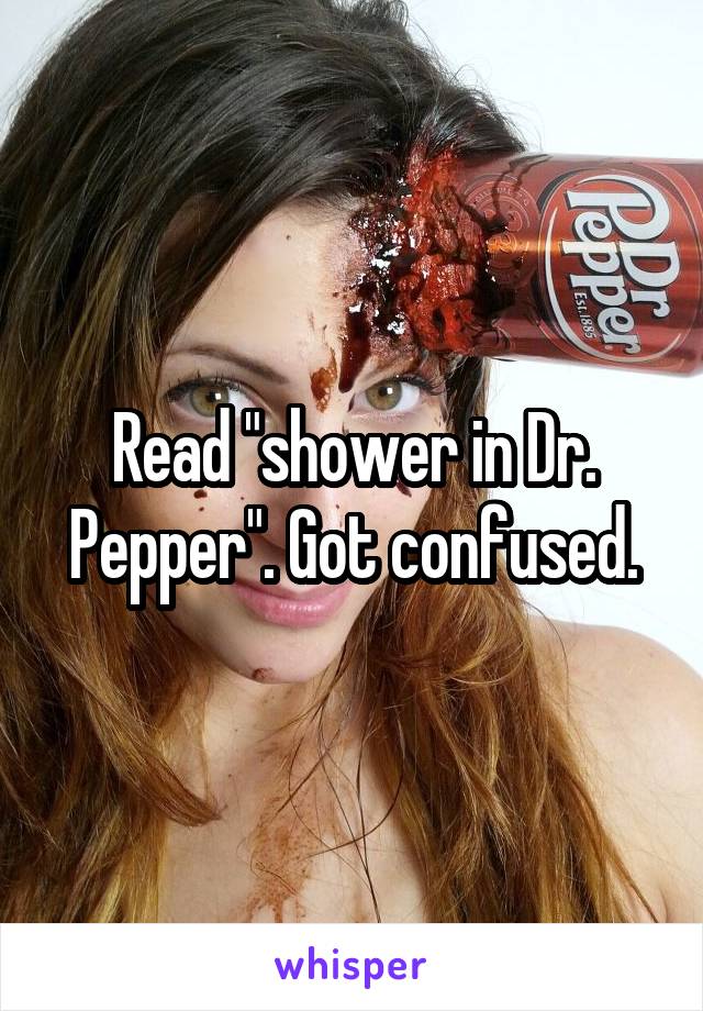 Read "shower in Dr. Pepper". Got confused.