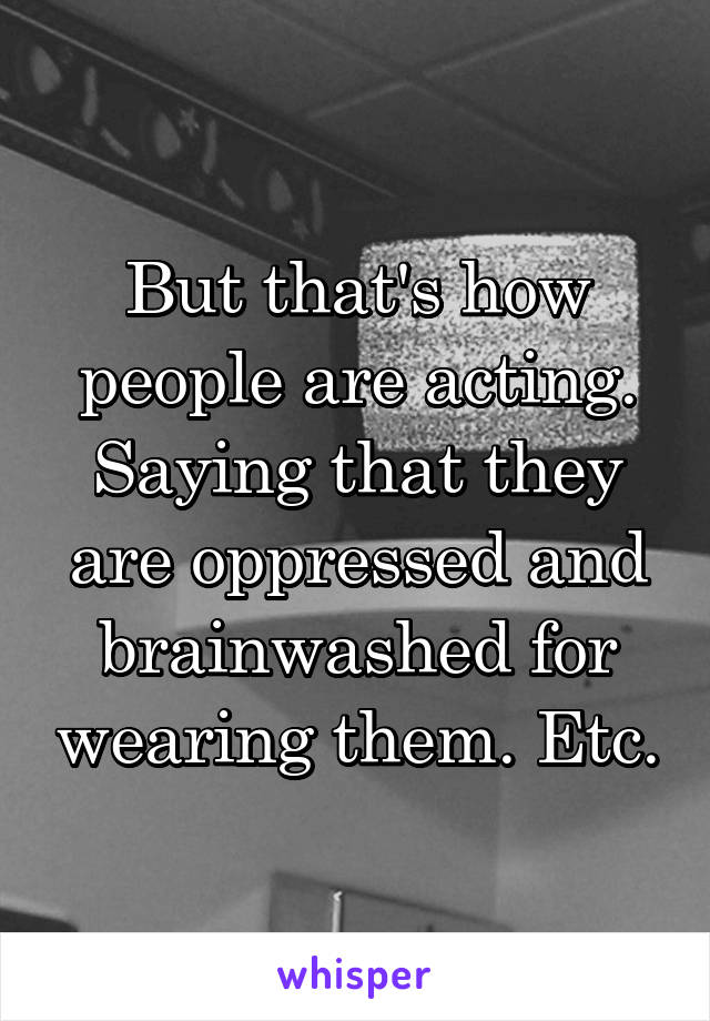 But that's how people are acting. Saying that they are oppressed and brainwashed for wearing them. Etc.