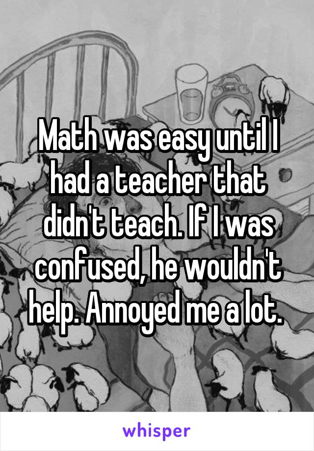 Math was easy until I had a teacher that didn't teach. If I was confused, he wouldn't help. Annoyed me a lot. 