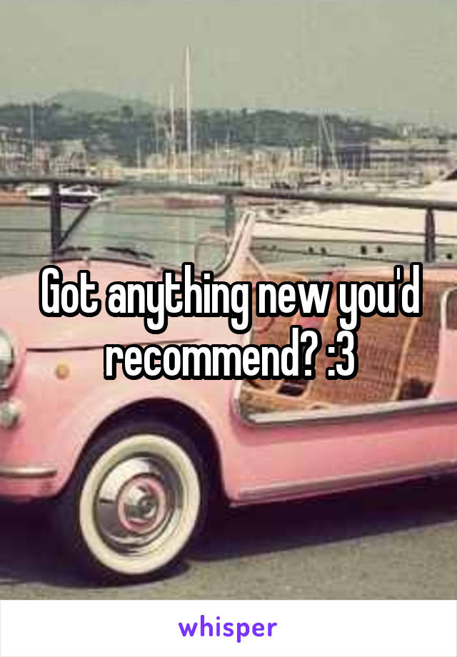 Got anything new you'd recommend? :3