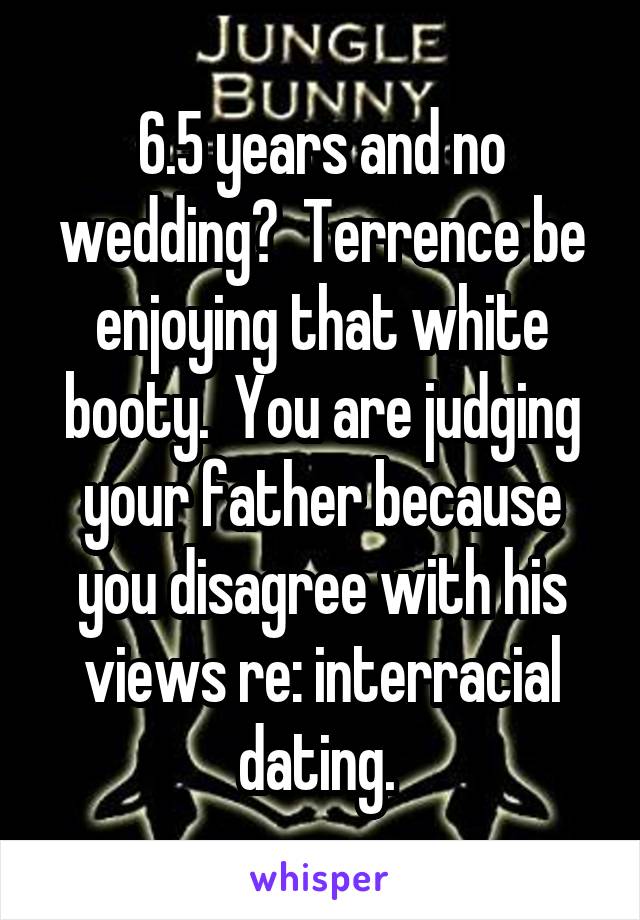 6.5 years and no wedding?  Terrence be enjoying that white booty.  You are judging your father because you disagree with his views re: interracial dating. 