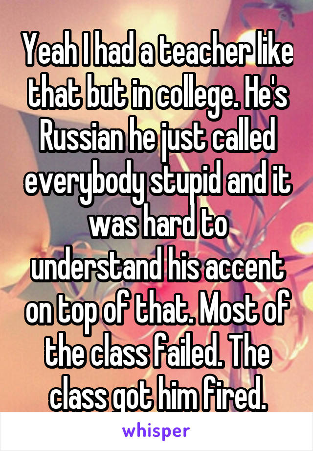 Yeah I had a teacher like that but in college. He's Russian he just called everybody stupid and it was hard to understand his accent on top of that. Most of the class failed. The class got him fired.