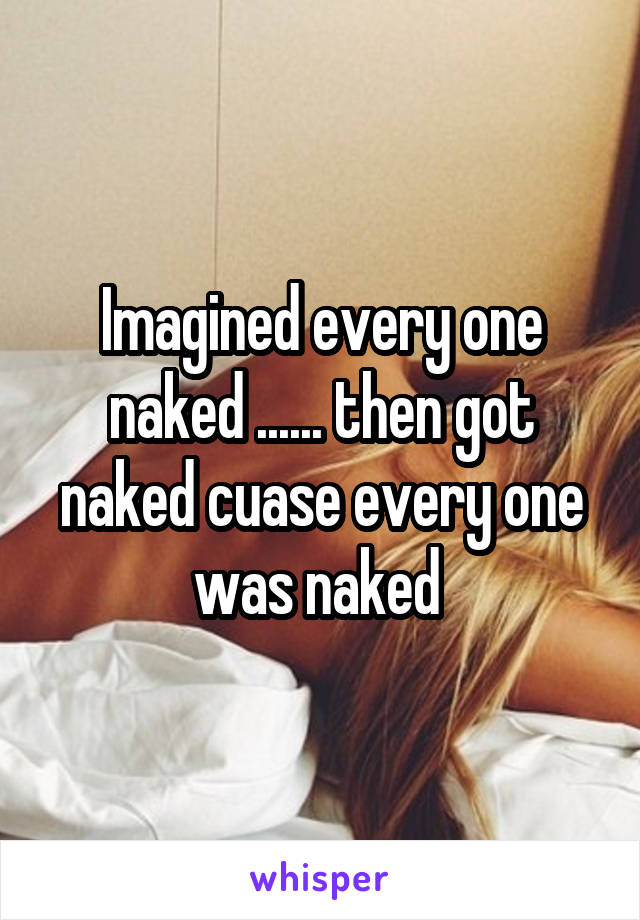 Imagined every one naked ...... then got naked cuase every one was naked 