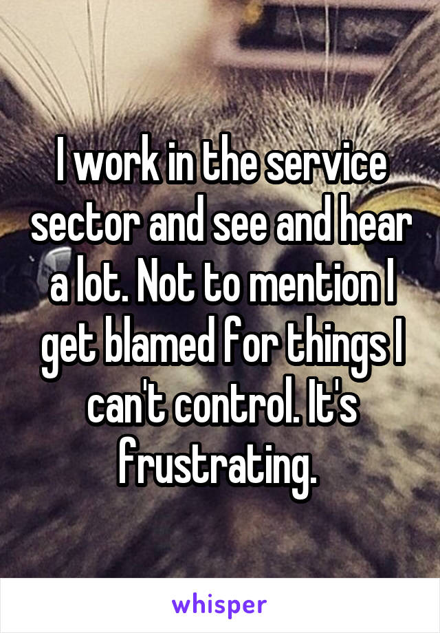 I work in the service sector and see and hear a lot. Not to mention I get blamed for things I can't control. It's frustrating. 
