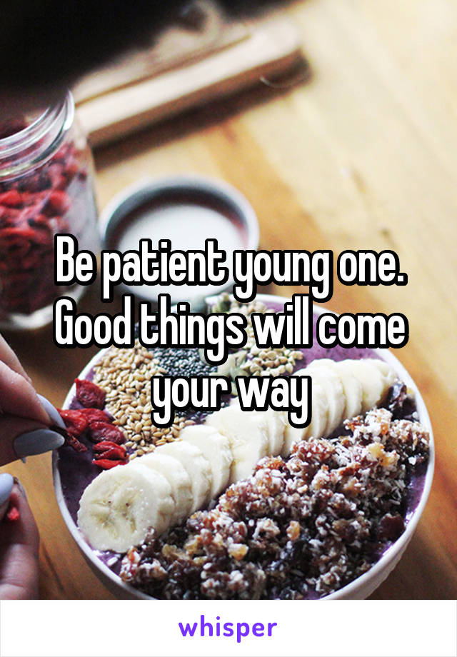 Be patient young one. Good things will come your way