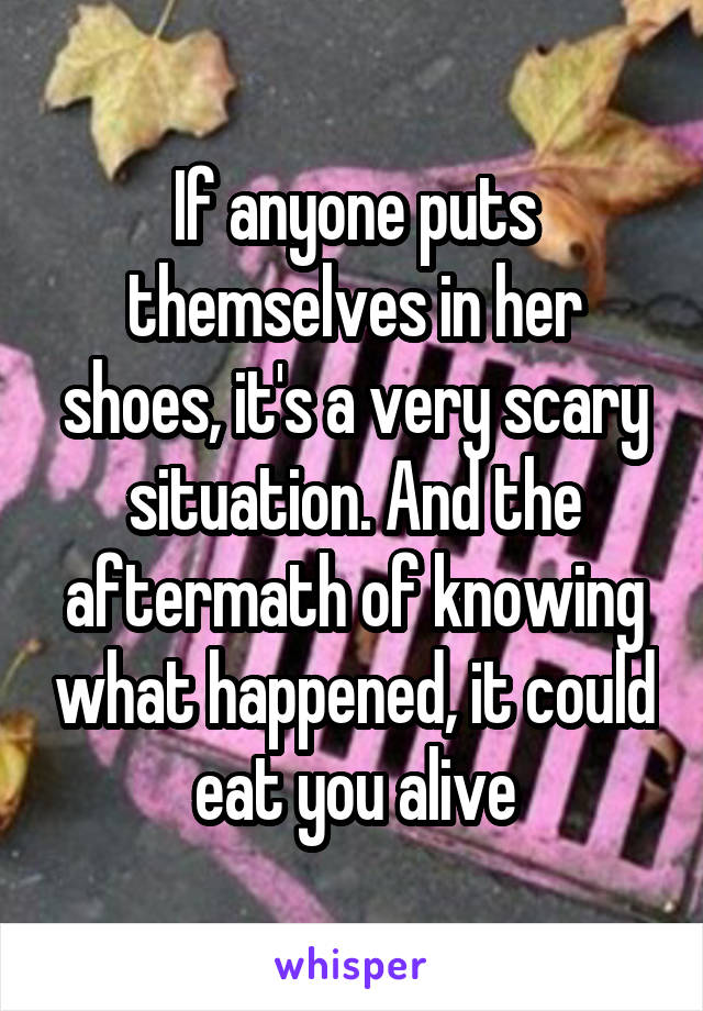 If anyone puts themselves in her shoes, it's a very scary situation. And the aftermath of knowing what happened, it could eat you alive