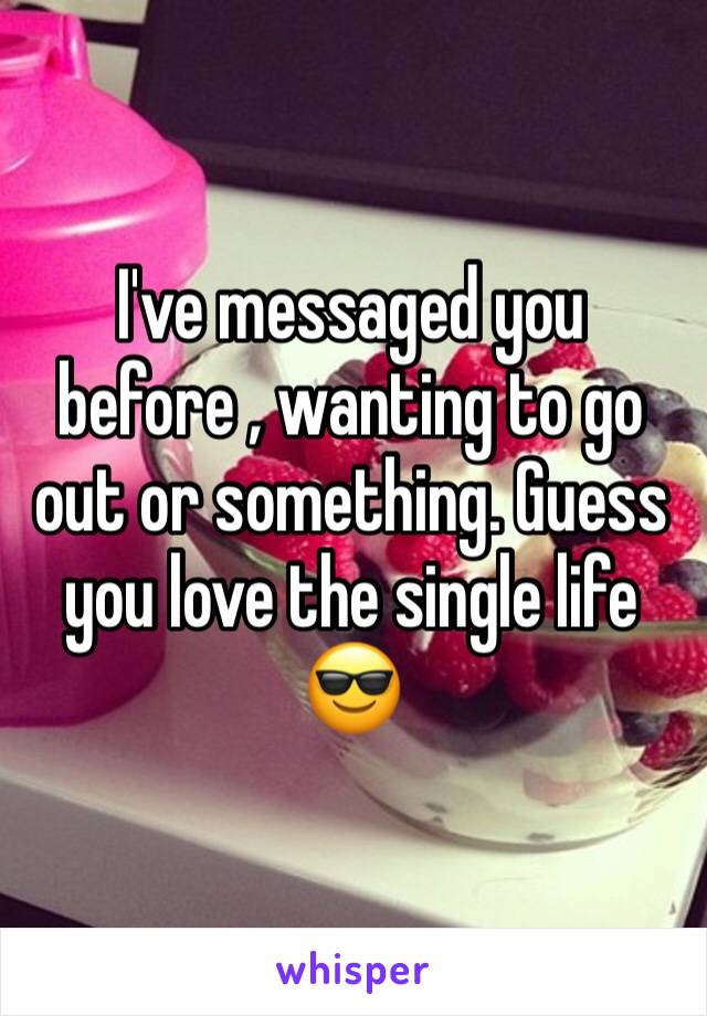 I've messaged you before , wanting to go out or something. Guess you love the single life 😎