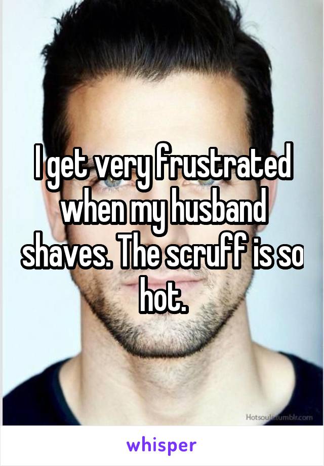 I get very frustrated when my husband shaves. The scruff is so hot.