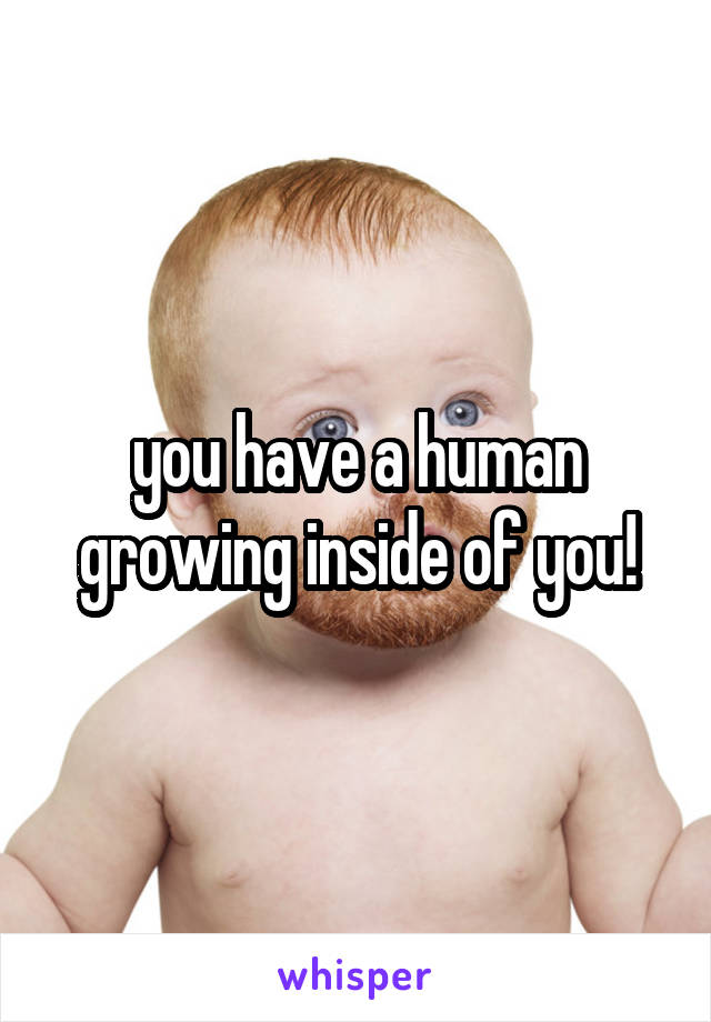 you have a human growing inside of you!