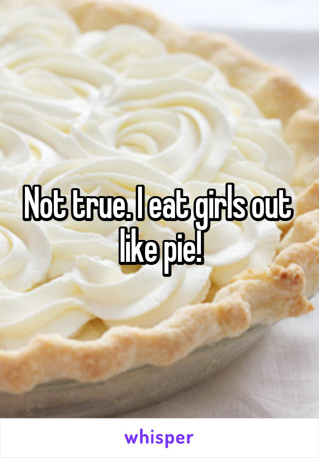 Not true. I eat girls out  like pie!