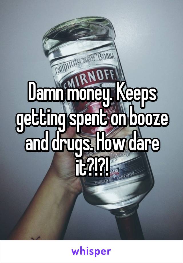 Damn money. Keeps getting spent on booze and drugs. How dare it?!?!
