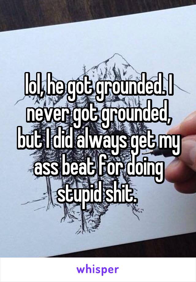 lol, he got grounded. I never got grounded, but I did always get my ass beat for doing stupid shit. 