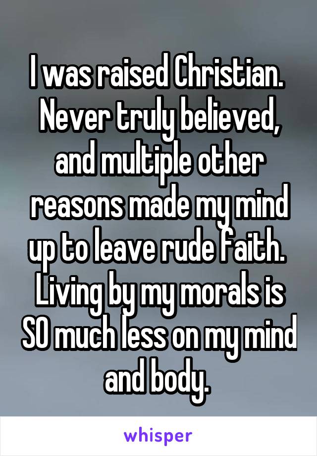 I was raised Christian.  Never truly believed, and multiple other reasons made my mind up to leave rude faith.  Living by my morals is SO much less on my mind and body. 