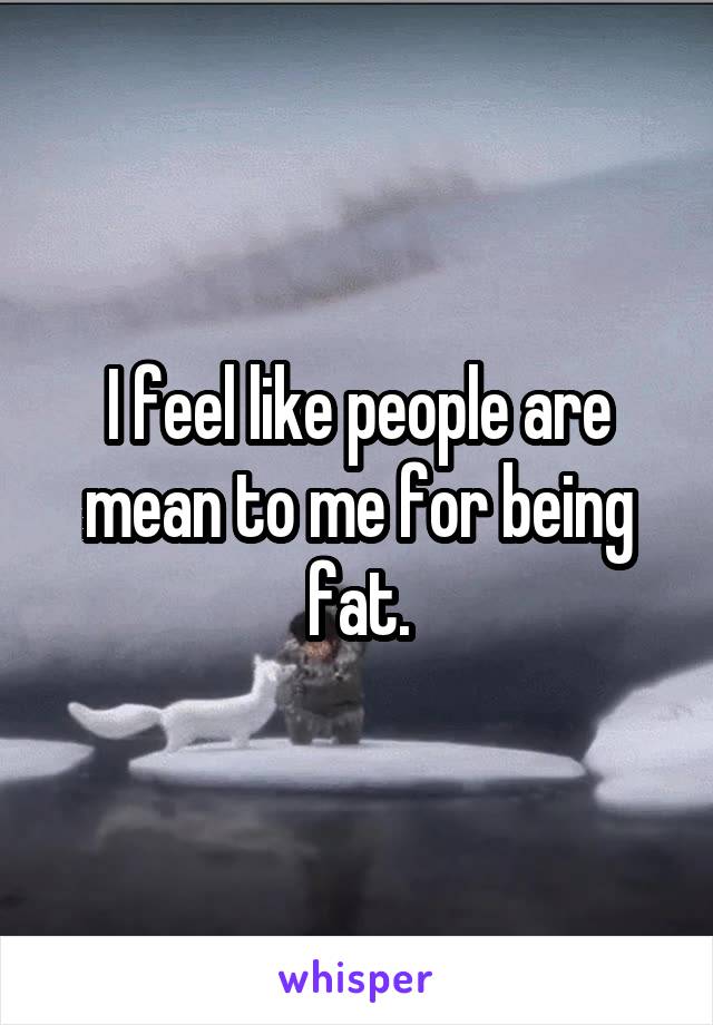 I feel like people are mean to me for being fat.