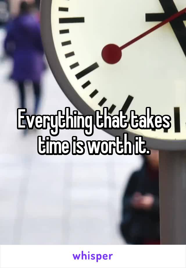 Everything that takes time is worth it.