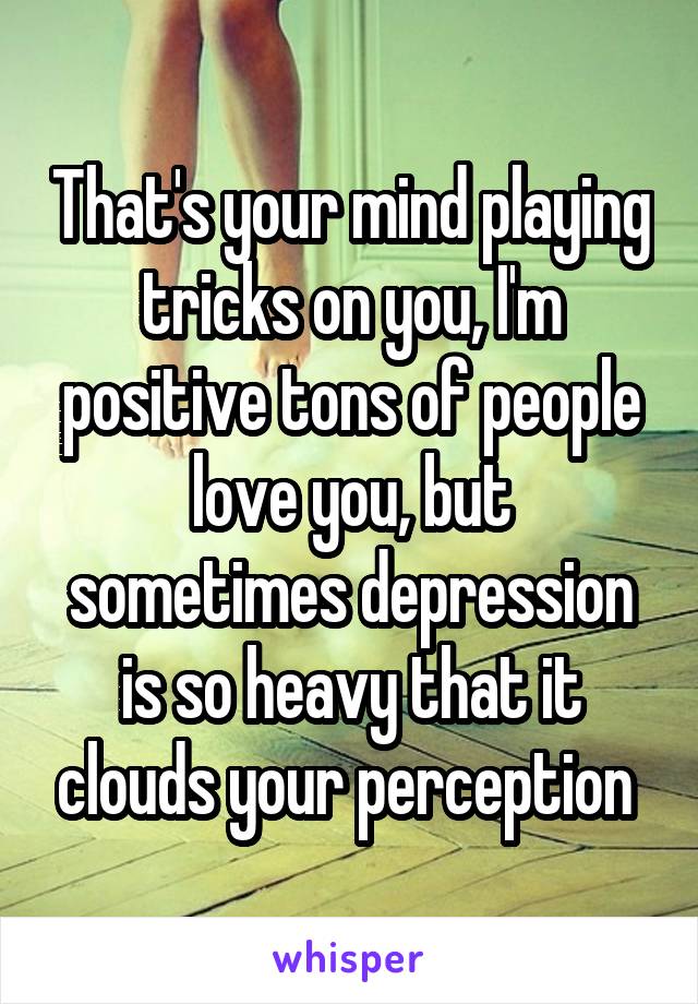 That's your mind playing tricks on you, I'm positive tons of people love you, but sometimes depression is so heavy that it clouds your perception 