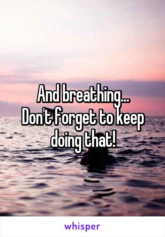 And breathing...
Don't forget to keep doing that!