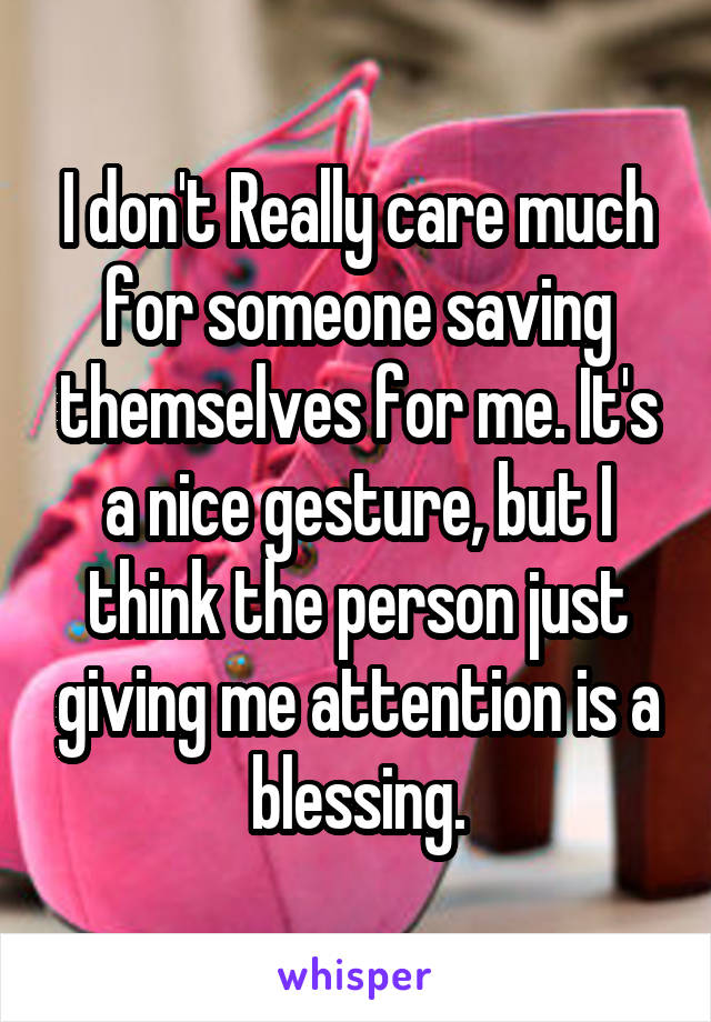 I don't Really care much for someone saving themselves for me. It's a nice gesture, but I think the person just giving me attention is a blessing.