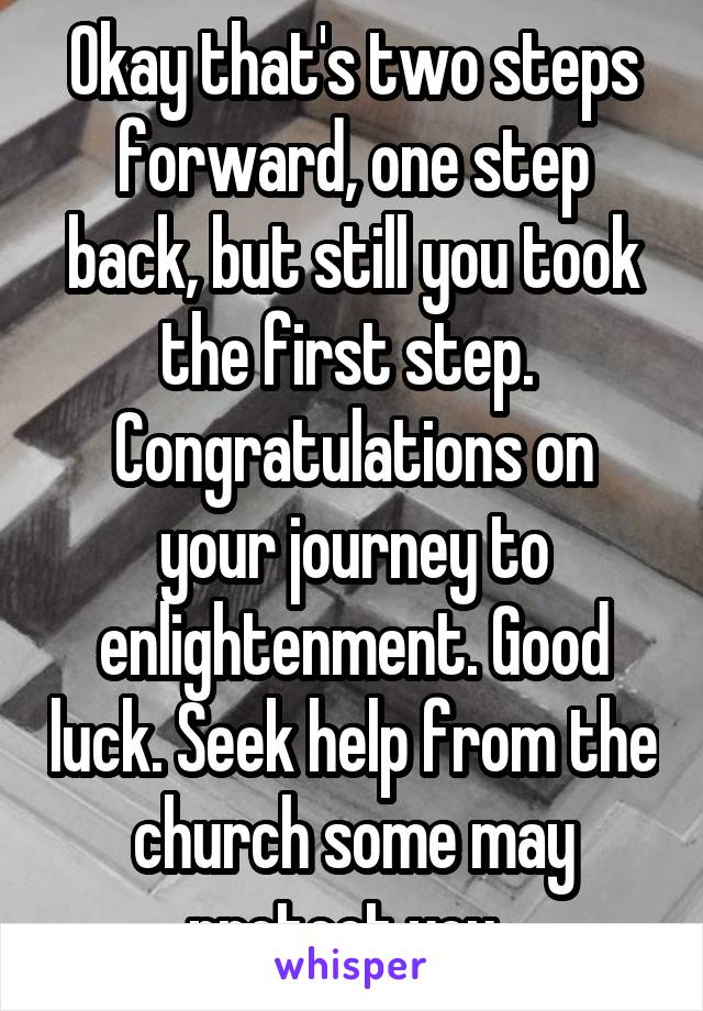 Okay that's two steps forward, one step back, but still you took the first step. 
Congratulations on your journey to enlightenment. Good luck. Seek help from the church some may protect you. 