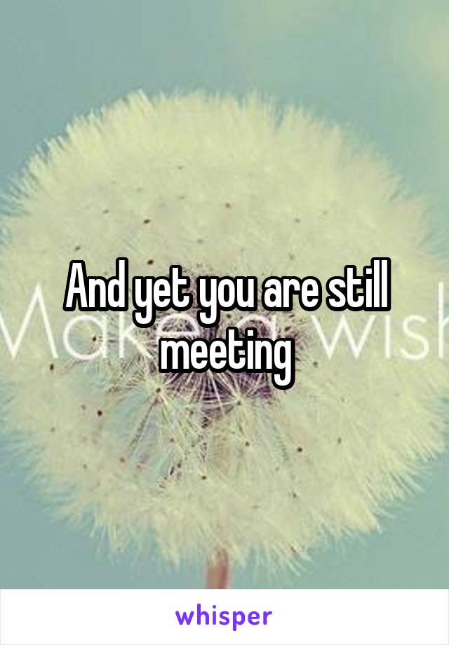 And yet you are still meeting