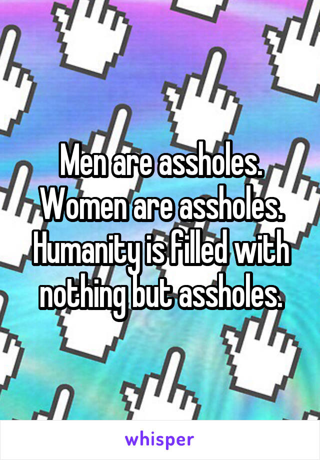 Men are assholes. Women are assholes. Humanity is filled with nothing but assholes.