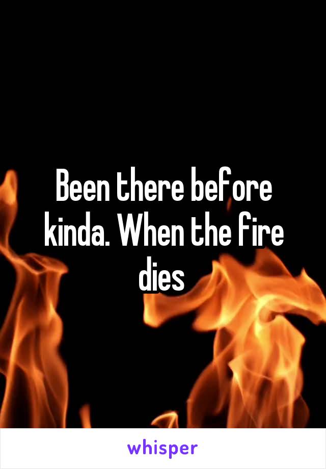 Been there before kinda. When the fire dies 