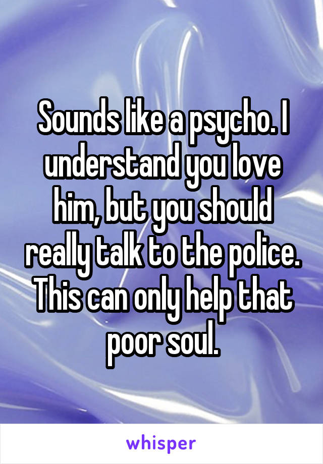 Sounds like a psycho. I understand you love him, but you should really talk to the police. This can only help that poor soul.
