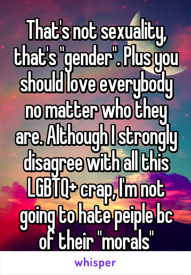 That's not sexuality, that's "gender". Plus you should love everybody no matter who they are. Although I strongly disagree with all this LGBTQ+ crap, I'm not going to hate peiple bc of their "morals"