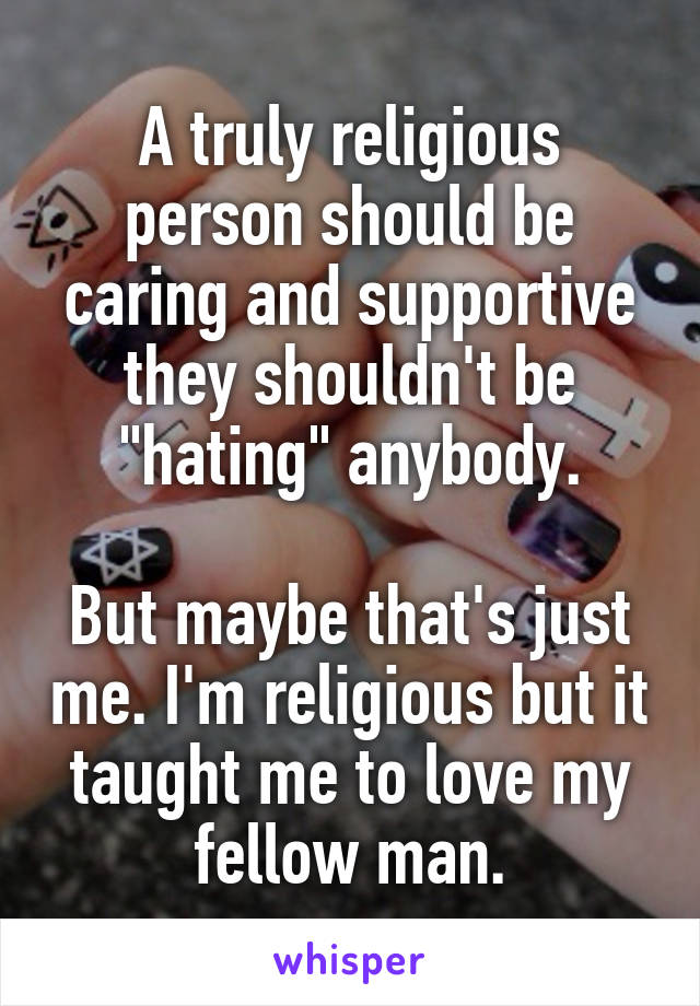 A truly religious person should be caring and supportive they shouldn't be "hating" anybody.

But maybe that's just me. I'm religious but it taught me to love my fellow man.