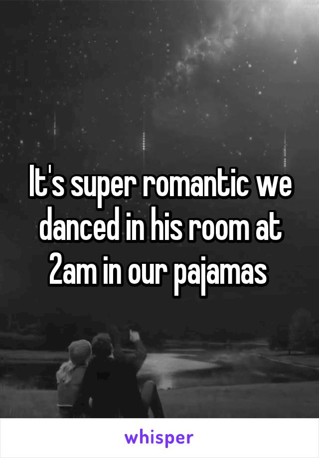 It's super romantic we danced in his room at 2am in our pajamas 