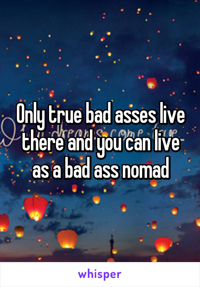 Only true bad asses live there and you can live as a bad ass nomad