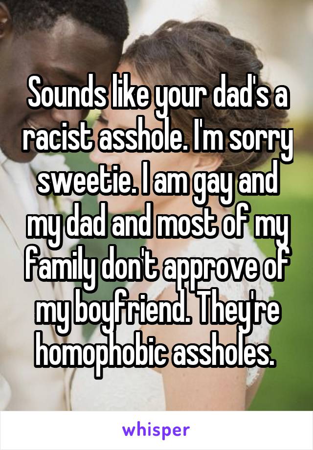 Sounds like your dad's a racist asshole. I'm sorry sweetie. I am gay and my dad and most of my family don't approve of my boyfriend. They're homophobic assholes. 