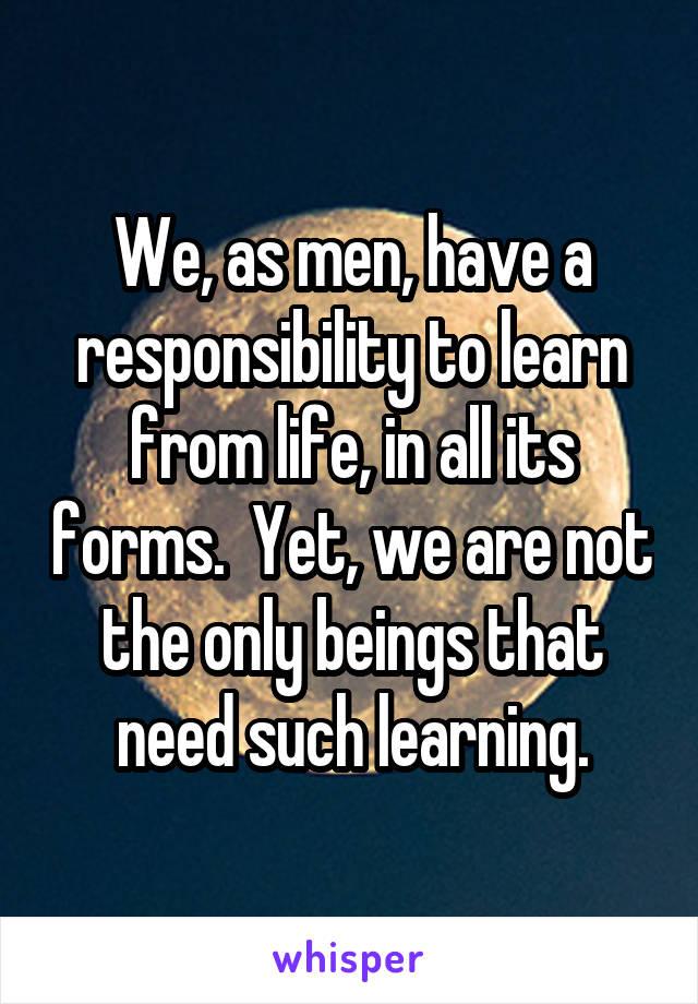 We, as men, have a responsibility to learn from life, in all its forms.  Yet, we are not the only beings that need such learning.