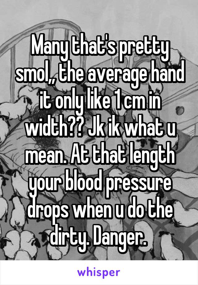 Many that's pretty smol,, the average hand it only like 1 cm in width?? Jk ik what u mean. At that length your blood pressure drops when u do the dirty. Danger. 