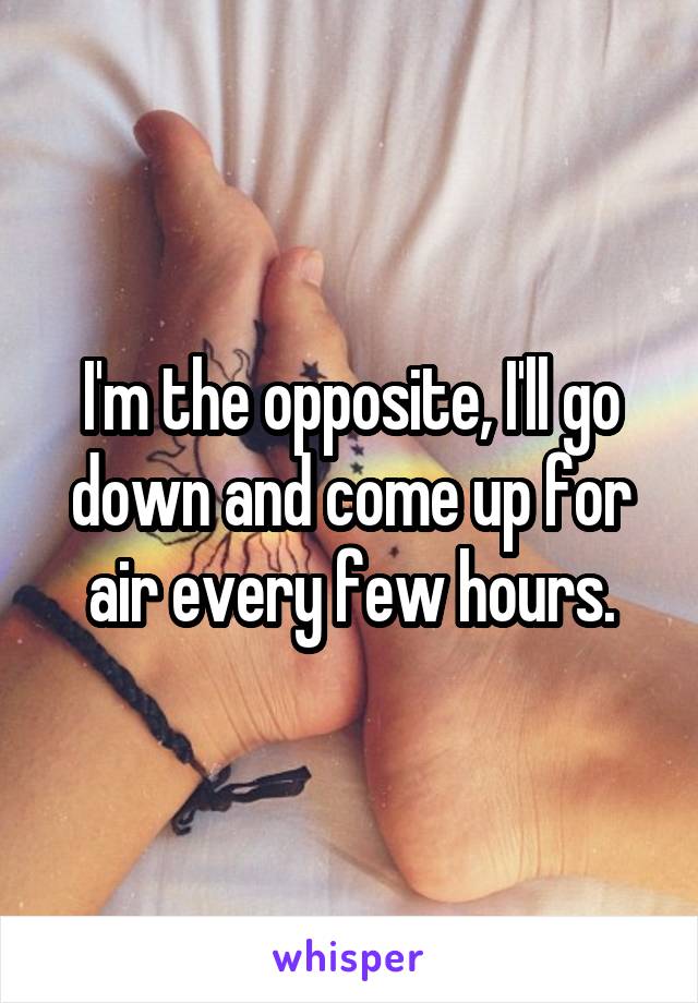 I'm the opposite, I'll go down and come up for air every few hours.