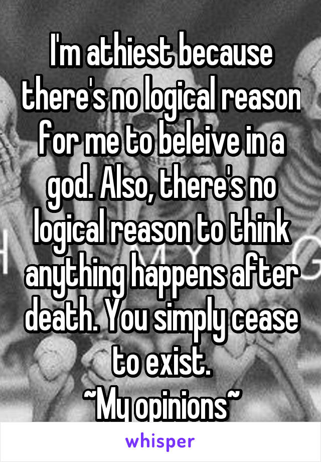 I'm athiest because there's no logical reason for me to beleive in a god. Also, there's no logical reason to think anything happens after death. You simply cease to exist.
~My opinions~
