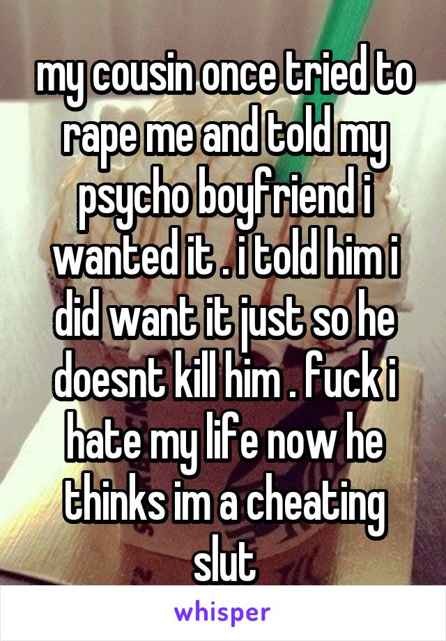 my cousin once tried to rape me and told my psycho boyfriend i wanted it . i told him i did want it just so he doesnt kill him . fuck i hate my life now he thinks im a cheating slut