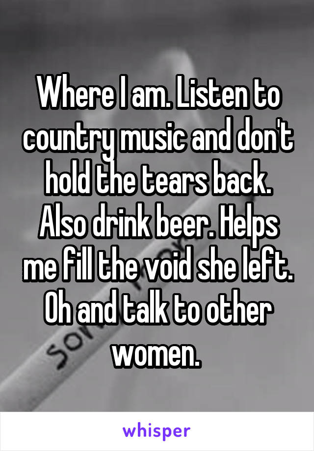 Where I am. Listen to country music and don't hold the tears back. Also drink beer. Helps me fill the void she left. Oh and talk to other women. 