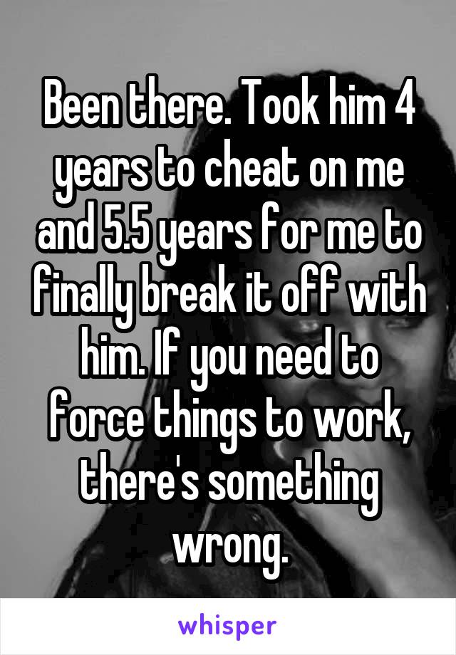 Been there. Took him 4 years to cheat on me and 5.5 years for me to finally break it off with him. If you need to force things to work, there's something wrong.