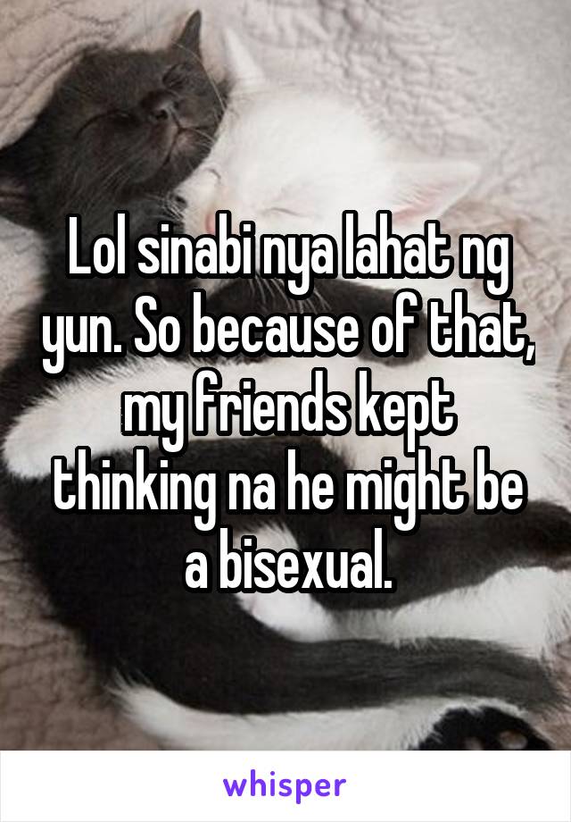 Lol sinabi nya lahat ng yun. So because of that, my friends kept thinking na he might be a bisexual.